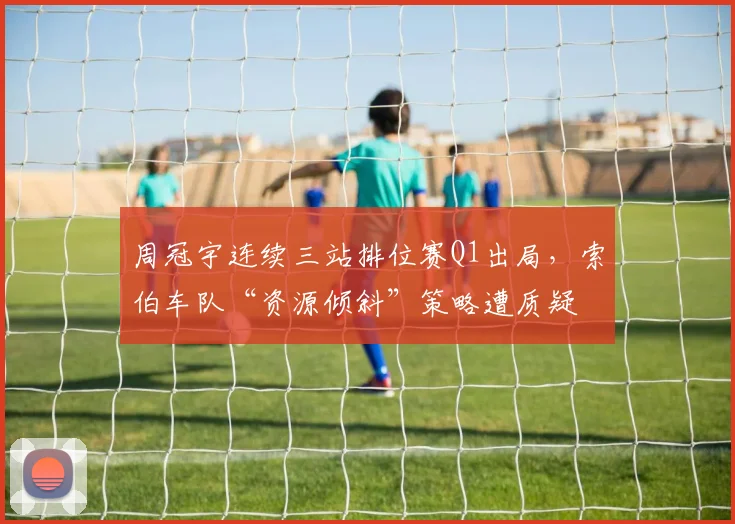 周冠宇连续三站排位赛Q1出局,索伯车队“资源倾斜”策略遭质疑